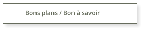 Bons plans / Bon à savoir